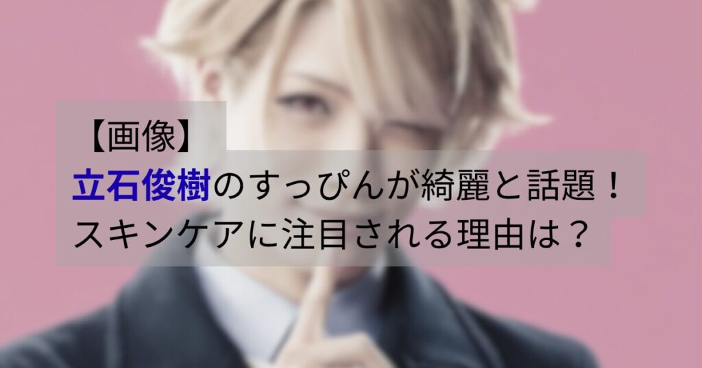 立石俊樹のすっぴんが綺麗と話題｜スキンケアに注目される理由を解説