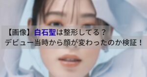 白石聖のデビュー当時と現在を比較した画像｜整形しているのか顔の変化を検証